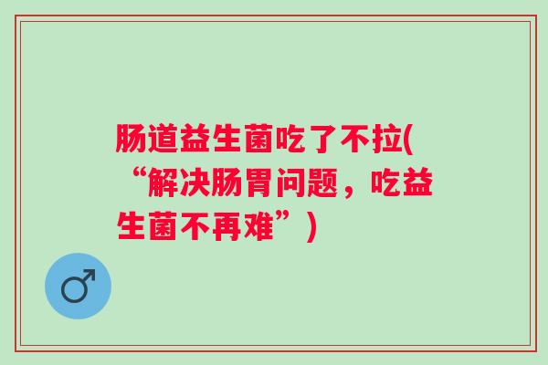 肠道益生菌吃了不拉(“解决肠胃问题,吃益生菌不再难”) 肠道益生菌吃了不拉(“解决肠胃问题,吃益生菌不再难”)