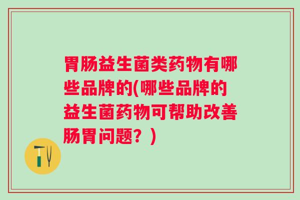 益生菌类有哪些品牌的(哪些品牌的益生菌可帮助改善肠胃问题?) 益生菌类有哪些品牌的(哪些品牌的益生菌可帮助改善肠胃问题?)