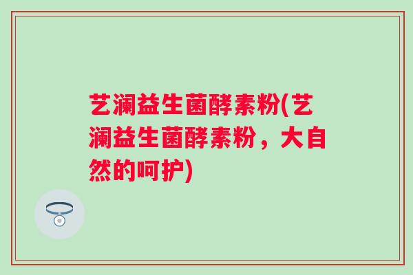 艺澜益生菌酵素粉(艺澜益生菌酵素粉,大自然的呵护) 艺澜益生菌酵素粉(艺澜益生菌酵素粉,大自然的呵护)