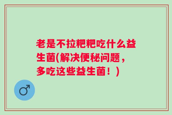 老是不拉粑粑吃什么益生菌(解决问题,多吃这些益生菌!) 老是不拉粑粑吃什么益生菌(解决问题,多吃这些益生菌!)