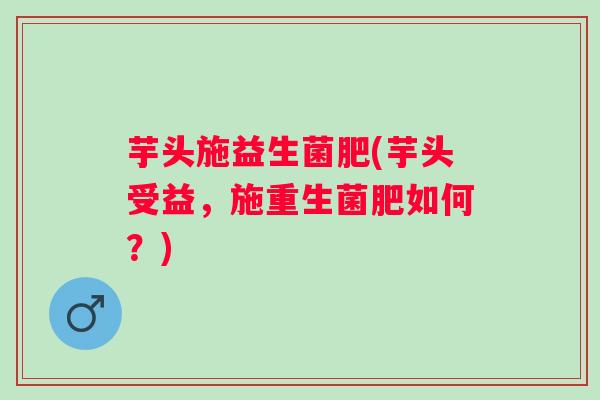 芋头施益生菌肥(芋头受益，施重生菌肥如何？)