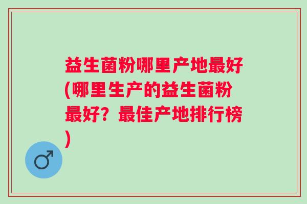 益生菌粉哪里产地好(哪里生产的益生菌粉好？佳产地排行榜)