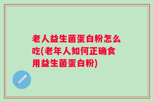 老人益生菌蛋白粉怎么吃(老年人如何正确食用益生菌蛋白粉)
