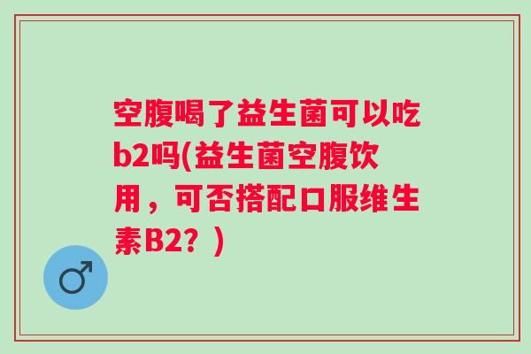 空腹喝了益生菌可以吃b2吗(益生菌空腹饮用，可否搭配口服维生素B2？)