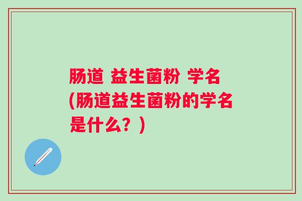 肠道 益生菌粉 学名(肠道益生菌粉的学名是什么？)