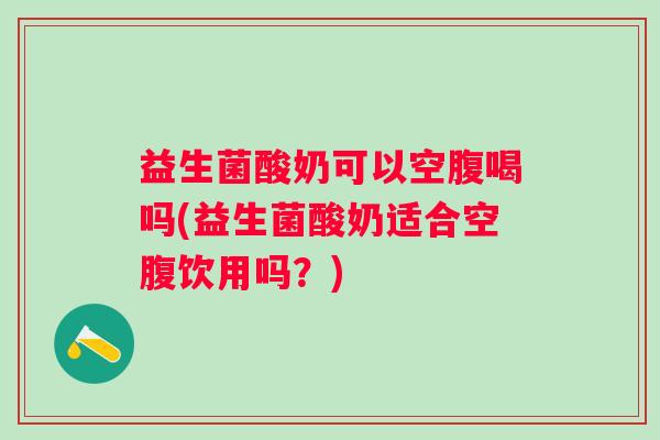 益生菌酸奶可以空腹喝吗(益生菌酸奶适合空腹饮用吗？)