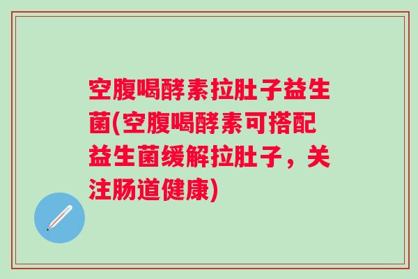 空腹喝酵素拉肚子益生菌(空腹喝酵素可搭配益生菌缓解拉肚子,关注肠道健康) 空腹喝酵素拉肚子益生菌(空腹喝酵素可搭配益生菌缓解拉肚子,关注肠道健康)