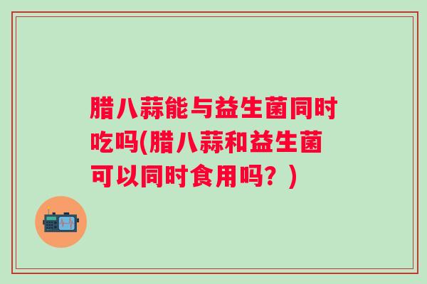 腊八蒜能与益生菌同时吃吗(腊八蒜和益生菌可以同时食用吗？)