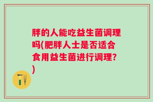 胖的人能吃益生菌调理吗(人士是否适合食用益生菌进行调理？)