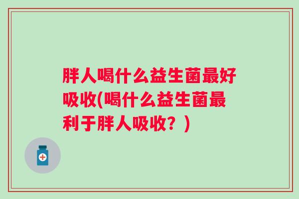 胖人喝什么益生菌好吸收(喝什么益生菌利于胖人吸收？)