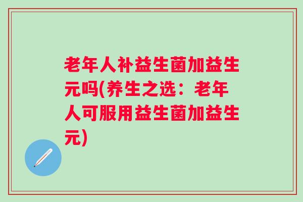 老年人补益生菌加益生元吗(养生之选：老年人可服用益生菌加益生元)
