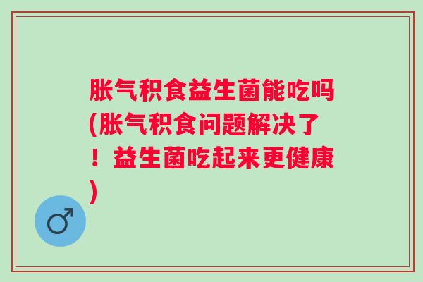 积食益生菌能吃吗(积食问题解决了！益生菌吃起来更健康)
