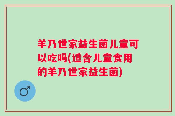 羊乃世家益生菌儿童可以吃吗(适合儿童食用的羊乃世家益生菌)