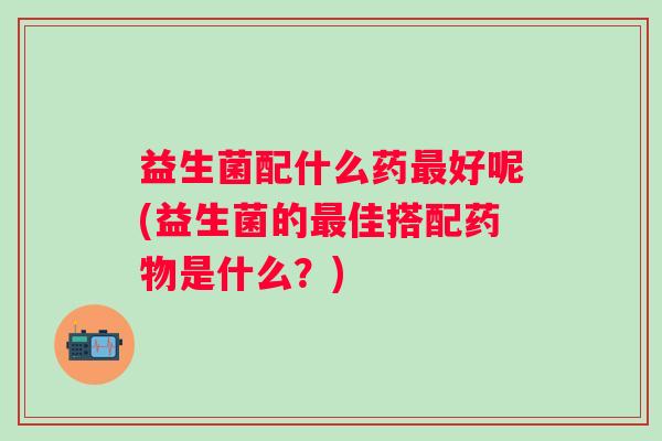益生菌配什么药好呢(益生菌的佳搭配是什么?) 益生菌配什么药好呢(益生菌的佳搭配是什么?)