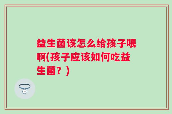 益生菌该怎么给孩子喂啊(孩子应该如何吃益生菌?) 益生菌该怎么给孩子喂啊(孩子应该如何吃益生菌?)