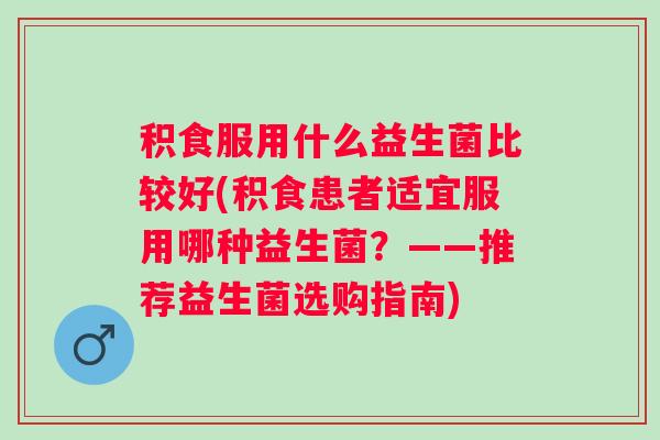 积食服用什么益生菌比较好(积食患者适宜服用哪种益生菌?——推荐益生菌选购指南) 积食服用什么益生菌比较好(积食患者适宜服用哪种益生菌?——推荐益生菌选购指南)