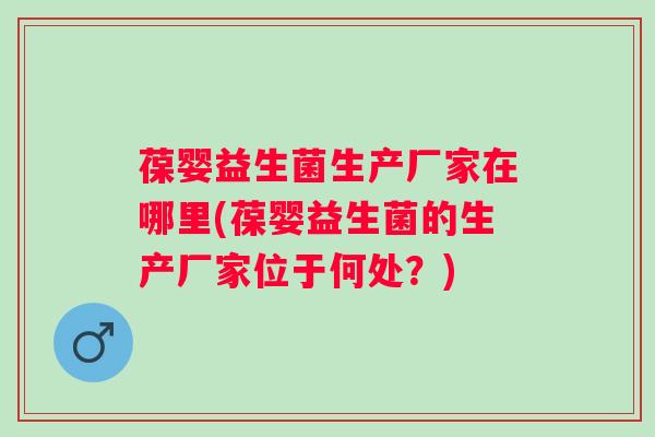 葆婴益生菌生产厂家在哪里(葆婴益生菌的生产厂家位于何处？)