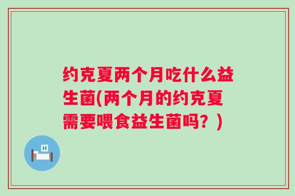 约克夏两个月吃什么益生菌(两个月的约克夏需要喂食益生菌吗？)
