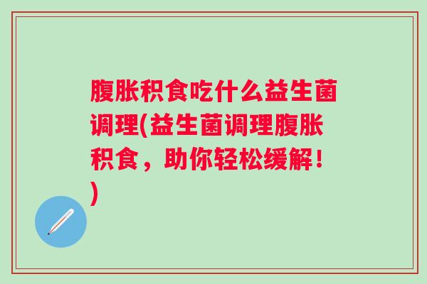 积食吃什么益生菌调理(益生菌调理积食，助你轻松缓解！)