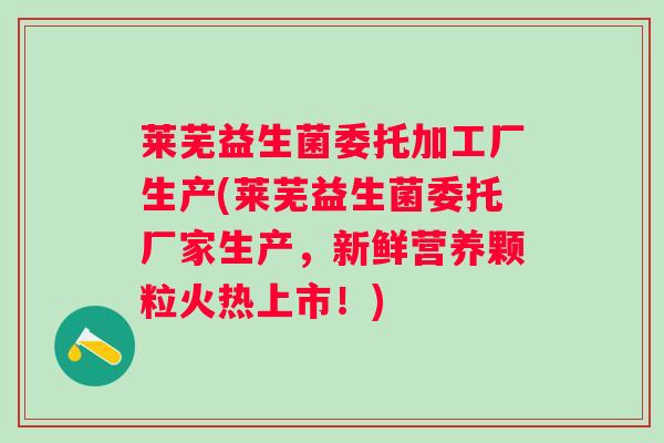 莱芜益生菌委托加工厂生产(莱芜益生菌委托厂家生产,新鲜营养颗粒火热上市!) 莱芜益生菌委托加工厂生产(莱芜益生菌委托厂家生产,新鲜营养颗粒火热上市!)
