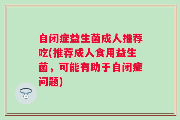 自闭症益生菌成人推荐吃(推荐成人食用益生菌,可能有助于自闭症问题) 自闭症益生菌成人推荐吃(推荐成人食用益生菌,可能有助于自闭症问题)