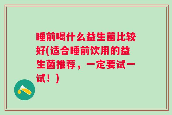 睡前喝什么益生菌比较好(适合睡前饮用的益生菌推荐,一定要试一试!) 睡前喝什么益生菌比较好(适合睡前饮用的益生菌推荐,一定要试一试!)