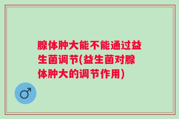 腺体肿大能不能通过益生菌调节(益生菌对腺体肿大的调节作用)