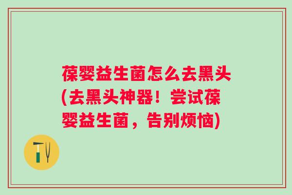 葆婴益生菌怎么去黑头(去黑头神器!尝试葆婴益生菌,告别烦恼) 葆婴益生菌怎么去黑头(去黑头神器!尝试葆婴益生菌,告别烦恼)