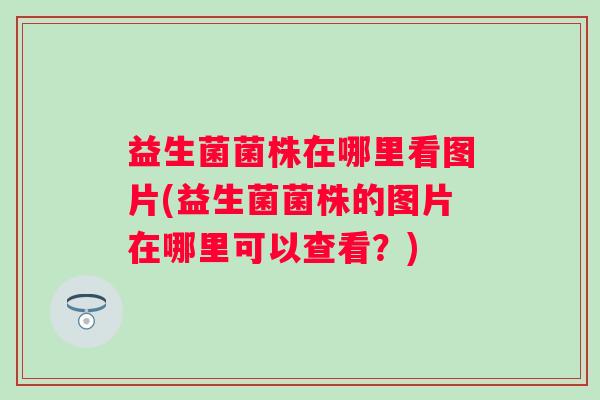 益生菌菌株在哪里看图片(益生菌菌株的图片在哪里可以查看？)