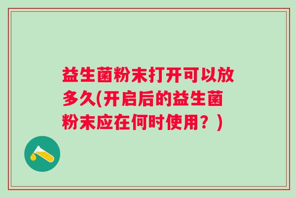 益生菌粉末打开可以放多久(开启后的益生菌粉末应在何时使用？)