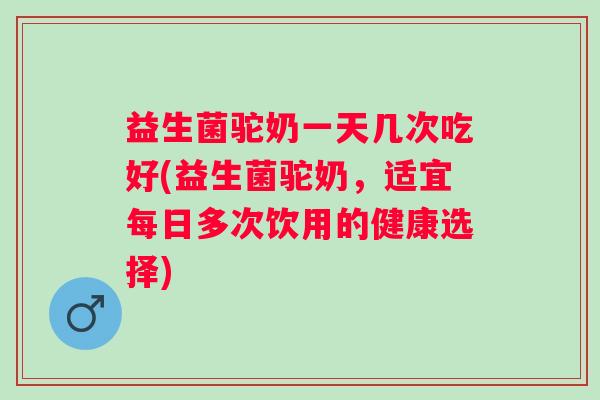 益生菌驼奶一天几次吃好(益生菌驼奶,适宜每日多次饮用的健康选择) 益生菌驼奶一天几次吃好(益生菌驼奶,适宜每日多次饮用的健康选择)