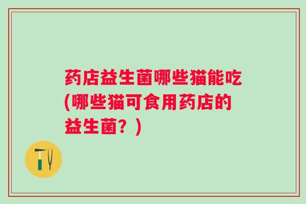 药店益生菌哪些猫能吃(哪些猫可食用药店的益生菌?) 药店益生菌哪些猫能吃(哪些猫可食用药店的益生菌?)