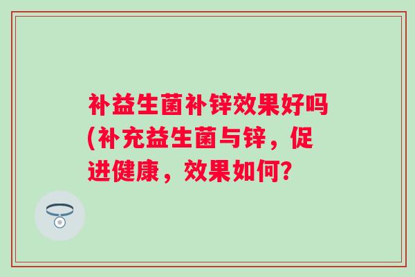 补益生菌补锌效果好吗(补充益生菌与锌,促进健康,效果如何? 补益生菌补锌效果好吗(补充益生菌与锌,促进健康,效果如何?