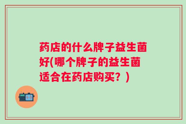 药店的什么牌子益生菌好(哪个牌子的益生菌适合在药店购买?) 药店的什么牌子益生菌好(哪个牌子的益生菌适合在药店购买?)