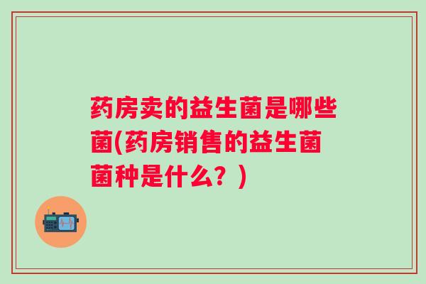 药房卖的益生菌是哪些菌(药房销售的益生菌菌种是什么?) 药房卖的益生菌是哪些菌(药房销售的益生菌菌种是什么?)