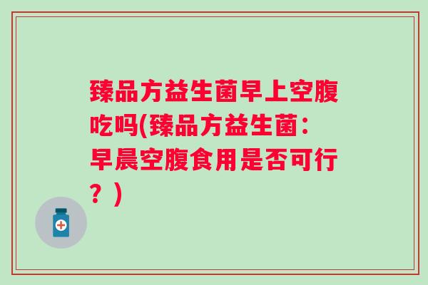 臻品方益生菌早上空腹吃吗(臻品方益生菌:早晨空腹食用是否可行?) 臻品方益生菌早上空腹吃吗(臻品方益生菌:早晨空腹食用是否可行?)