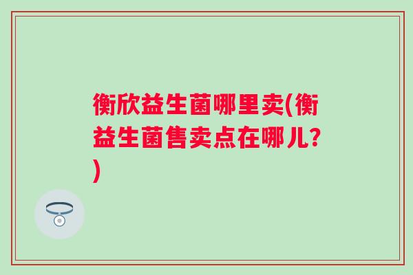 衡欣益生菌哪里卖(衡益生菌售卖点在哪儿？)