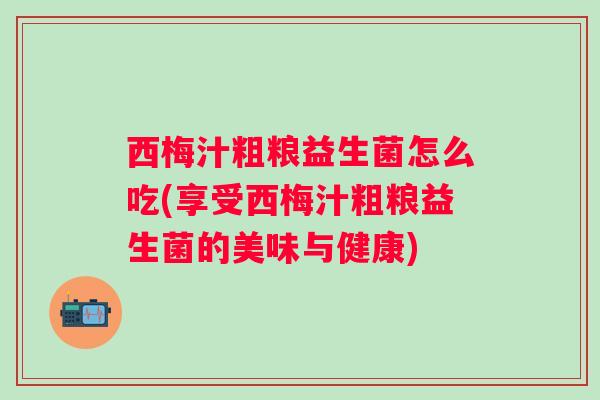 西梅汁粗粮益生菌怎么吃(享受西梅汁粗粮益生菌的美味与健康)