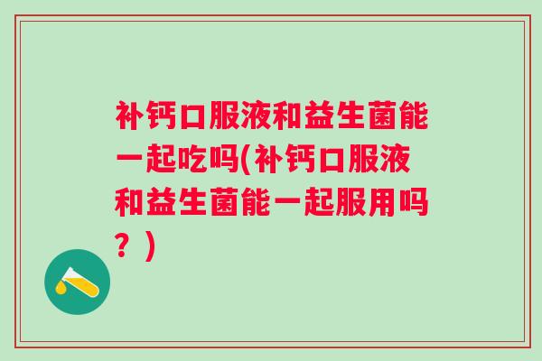 补钙口服液和益生菌能一起吃吗(补钙口服液和益生菌能一起服用吗?) 补钙口服液和益生菌能一起吃吗(补钙口服液和益生菌能一起服用吗?)