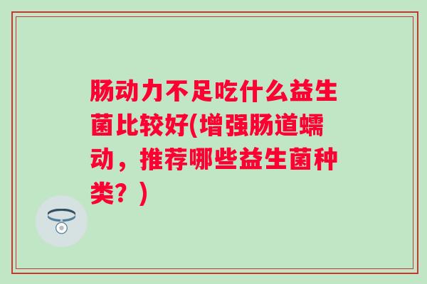 肠动力不足吃什么益生菌比较好(增强肠道蠕动,推荐哪些益生菌种类?) 肠动力不足吃什么益生菌比较好(增强肠道蠕动,推荐哪些益生菌种类?)