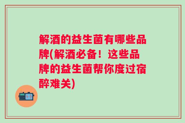 解酒的益生菌有哪些品牌(解酒必备!这些品牌的益生菌帮你度过宿醉难关) 解酒的益生菌有哪些品牌(解酒必备!这些品牌的益生菌帮你度过宿醉难关)