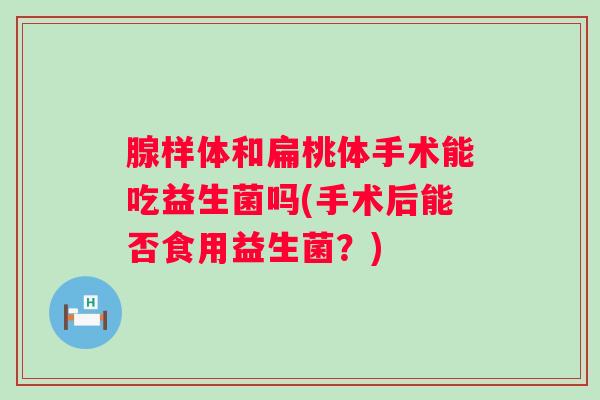 腺样体和扁桃体手术能吃益生菌吗(手术后能否食用益生菌？)