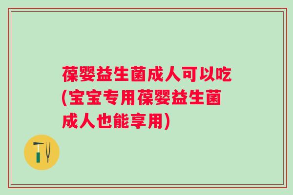 葆婴益生菌成人可以吃(宝宝专用葆婴益生菌成人也能享用)