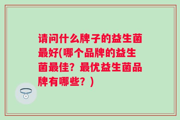 请问什么牌子的益生菌好(哪个品牌的益生菌佳?优益生菌品牌有哪些?) 请问什么牌子的益生菌好(哪个品牌的益生菌佳?优益生菌品牌有哪些?)