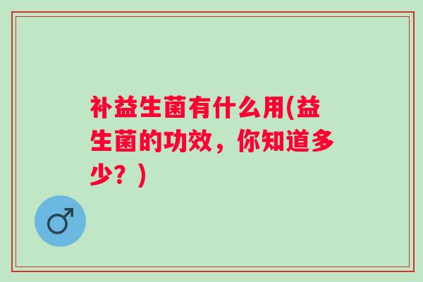 补益生菌有什么用(益生菌的功效,你知道多少?) 补益生菌有什么用(益生菌的功效,你知道多少?)