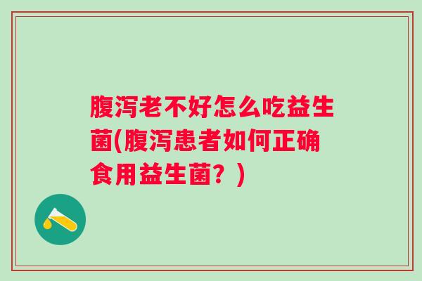 老不好怎么吃益生菌(患者如何正确食用益生菌?) 老不好怎么吃益生菌(患者如何正确食用益生菌?)