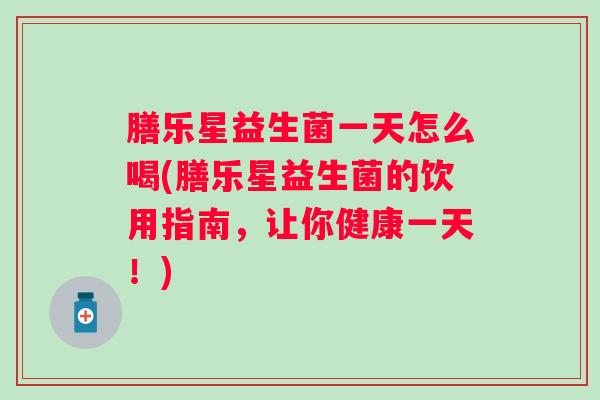 膳乐星益生菌一天怎么喝(膳乐星益生菌的饮用指南,让你健康一天!) 膳乐星益生菌一天怎么喝(膳乐星益生菌的饮用指南,让你健康一天!)