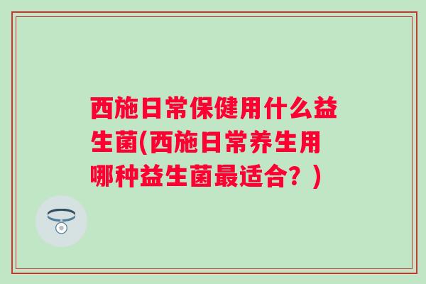 西施日常保健用什么益生菌(西施日常养生用哪种益生菌适合？)