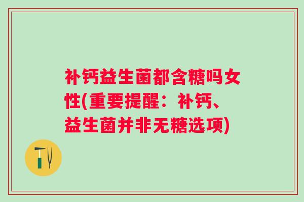 补钙益生菌都含糖吗女性(重要提醒:补钙、益生菌并非无糖选项) 补钙益生菌都含糖吗女性(重要提醒:补钙、益生菌并非无糖选项)