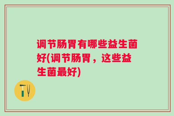 调节肠胃有哪些益生菌好(调节肠胃，这些益生菌好)
